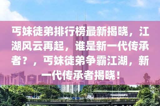 丐妹徒弟排行榜最新揭曉，江湖風(fēng)云再起，誰是新一代傳承者？，丐妹徒弟爭霸江湖，新一代傳承者揭曉！