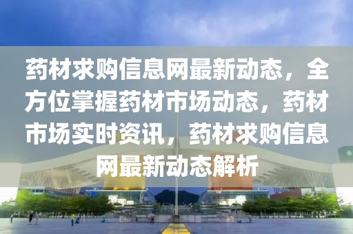 藥材求購信息網最新動態，全方位掌握藥材市場動態，藥材市場實時資訊，藥材求購信息網最新動態解析