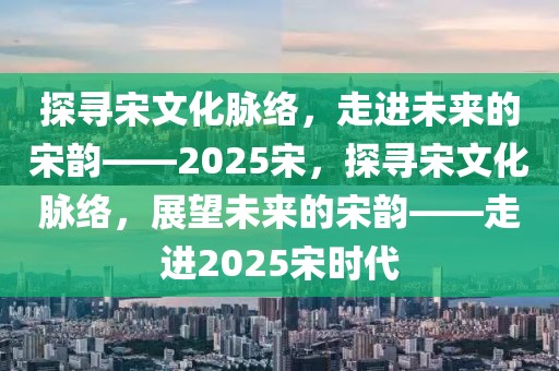 探尋宋文化脈絡，走進未來的宋韻——2025宋，探尋宋文化脈絡，展望未來的宋韻——走進2025宋時代