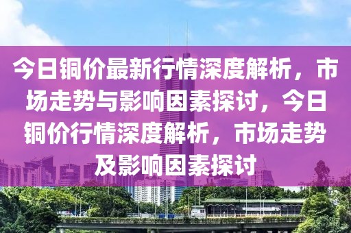 今日銅價最新行情深度解析，市場走勢與影響因素探討，今日銅價行情深度解析，市場走勢及影響因素探討