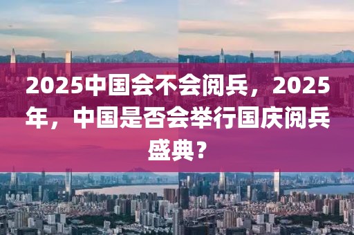 2025中國會不會閱兵，2025年，中國是否會舉行國慶閱兵盛典？