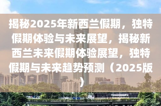 揭秘2025年新西蘭假期，獨特假期體驗與未來展望，揭秘新西蘭未來假期體驗展望，獨特假期與未來趨勢預測（2025版）