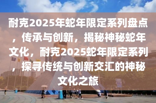 耐克2025年蛇年限定系列盤點，傳承與創新，揭秘神秘蛇年文化，耐克2025蛇年限定系列，探尋傳統與創新交匯的神秘文化之旅