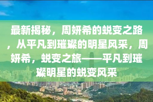 最新揭秘，周妍希的蛻變之路，從平凡到璀璨的明星風采，周妍希，蛻變之旅——平凡到璀璨明星的蛻變風采