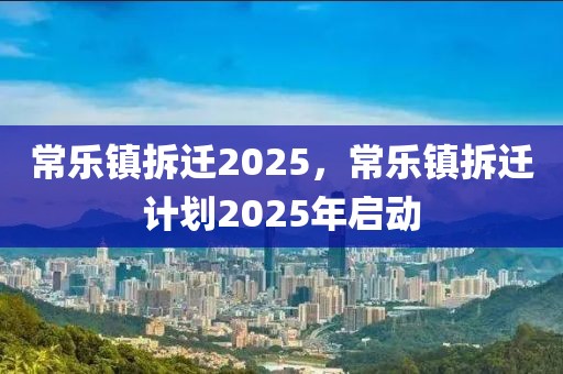 常樂鎮(zhèn)拆遷2025，常樂鎮(zhèn)拆遷計(jì)劃2025年啟動(dòng)