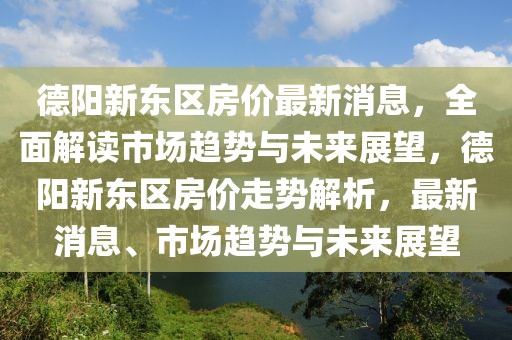 德陽新東區房價最新消息，全面解讀市場趨勢與未來展望，德陽新東區房價走勢解析，最新消息、市場趨勢與未來展望