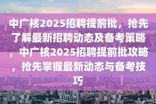 中廣核2025招聘提前批，搶先了解最新招聘動態及備考策略，中廣核2025招聘提前批攻略，搶先掌握最新動態與備考技巧