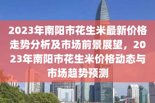 2023年南陽市花生米最新價(jià)格走勢分析及市場前景展望，2023年南陽市花生米價(jià)格動態(tài)與市場趨勢預(yù)測