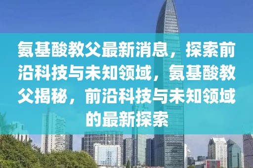 氨基酸教父最新消息，探索前沿科技與未知領域，氨基酸教父揭秘，前沿科技與未知領域的最新探索