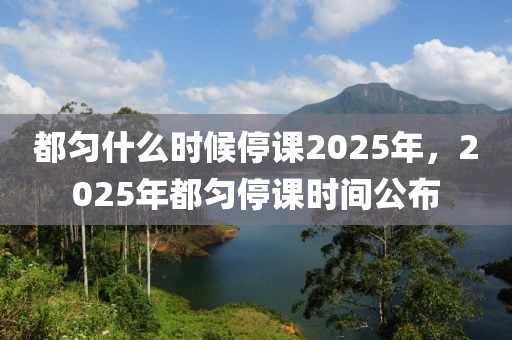 都勻什么時候停課2025年，2025年都勻停課時間公布