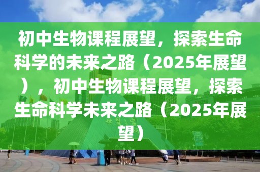 初中生物課程展望，探索生命科學(xué)的未來(lái)之路（2025年展望），初中生物課程展望，探索生命科學(xué)未來(lái)之路（2025年展望）