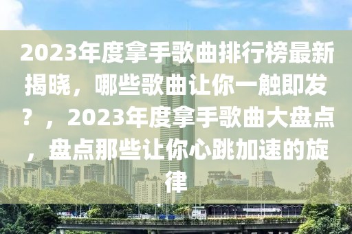 2023年度拿手歌曲排行榜最新揭曉，哪些歌曲讓你一觸即發(fā)？，2023年度拿手歌曲大盤點，盤點那些讓你心跳加速的旋律