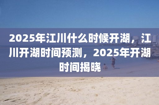 2025年江川什么時(shí)候開湖，江川開湖時(shí)間預(yù)測，2025年開湖時(shí)間揭曉