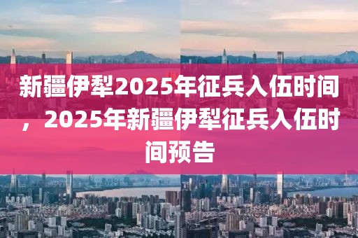 新疆伊犁2025年征兵入伍時間，2025年新疆伊犁征兵入伍時間預告