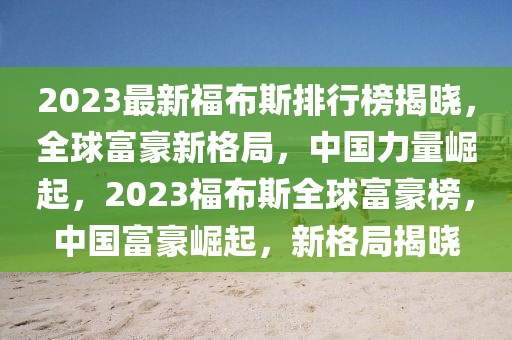 2023最新福布斯排行榜揭曉，全球富豪新格局，中國力量崛起，2023福布斯全球富豪榜，中國富豪崛起，新格局揭曉