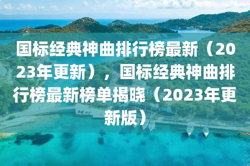 國標經典神曲排行榜最新（2023年更新），國標經典神曲排行榜最新榜單揭曉（2023年更新版）