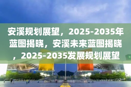 安溪規(guī)劃展望，2025-2035年藍(lán)圖揭曉，安溪未來(lái)藍(lán)圖揭曉，2025-2035發(fā)展規(guī)劃展望