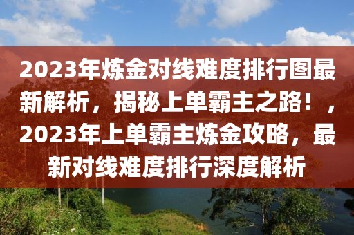 2023年煉金對線難度排行圖最新解析，揭秘上單霸主之路！，2023年上單霸主煉金攻略，最新對線難度排行深度解析