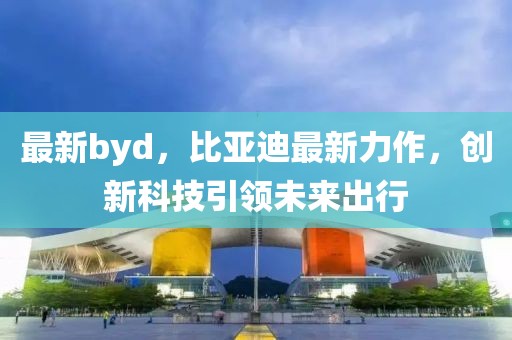 最新byd，比亞迪最新力作，創(chuàng)新科技引領(lǐng)未來出行