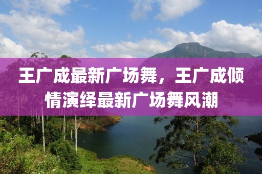 王廣成最新廣場舞，王廣成傾情演繹最新廣場舞風潮