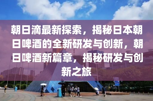 朝日滴最新探索，揭秘日本朝日啤酒的全新研發與創新，朝日啤酒新篇章，揭秘研發與創新之旅