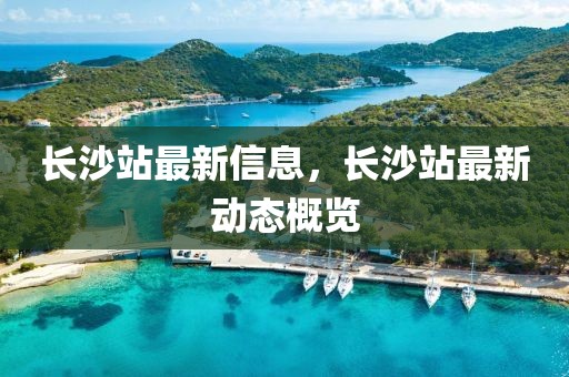 長沙站最新信息，長沙站最新動態概覽