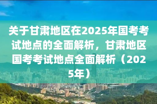 關于甘肅地區在2025年國考考試地點的全面解析，甘肅地區國考考試地點全面解析（2025年）