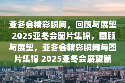 亞冬會精彩瞬間，回顧與展望 2025亞冬會圖片集錦，回顧與展望，亞冬會精彩瞬間與圖片集錦 2025亞冬會展望篇