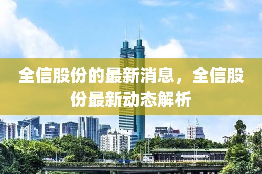 全信股份的最新消息，全信股份最新動態解析