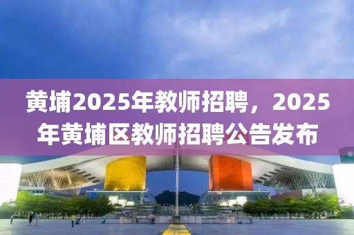 黃埔2025年教師招聘，2025年黃埔區教師招聘公告發布