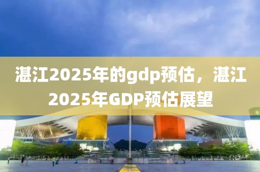 湛江2025年的gdp預估，湛江2025年GDP預估展望