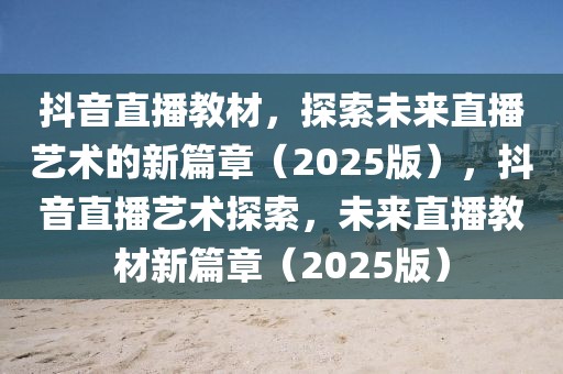 抖音直播教材，探索未來直播藝術的新篇章（2025版），抖音直播藝術探索，未來直播教材新篇章（2025版）