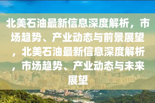 北美石油最新信息深度解析，市場趨勢、產業動態與前景展望，北美石油最新信息深度解析，市場趨勢、產業動態與未來展望