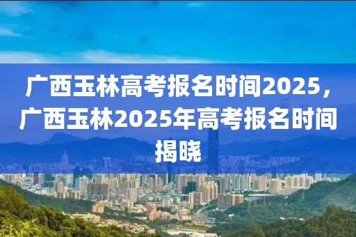 廣西玉林高考報名時間2025，廣西玉林2025年高考報名時間揭曉