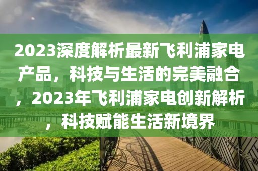 2023深度解析最新飛利浦家電產(chǎn)品，科技與生活的完美融合，2023年飛利浦家電創(chuàng)新解析，科技賦能生活新境界