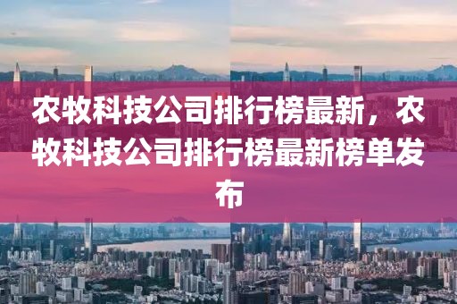 農牧科技公司排行榜最新，農牧科技公司排行榜最新榜單發布