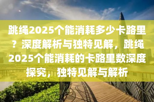 跳繩2025個能消耗多少卡路里？深度解析與獨特見解，跳繩2025個能消耗的卡路里數(shù)深度探究，獨特見解與解析