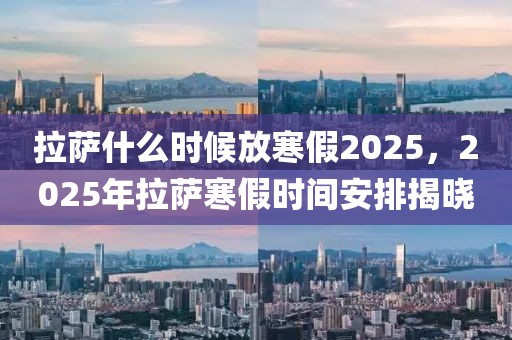 拉薩什么時候放寒假2025，2025年拉薩寒假時間安排揭曉