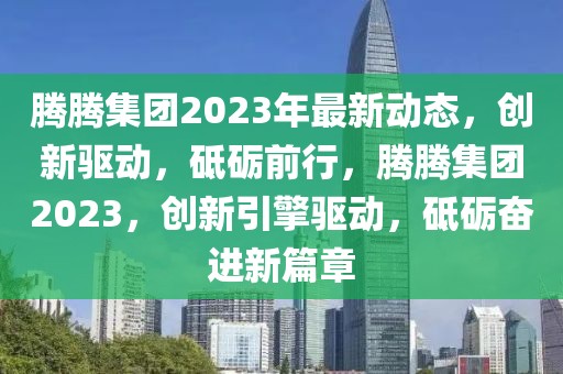 騰騰集團(tuán)2023年最新動態(tài)，創(chuàng)新驅(qū)動，砥礪前行，騰騰集團(tuán)2023，創(chuàng)新引擎驅(qū)動，砥礪奮進(jìn)新篇章