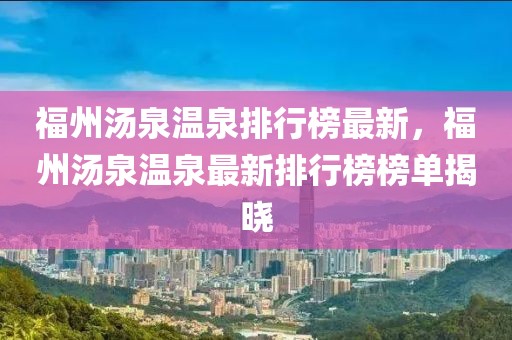 福州湯泉溫泉排行榜最新，福州湯泉溫泉最新排行榜榜單揭曉