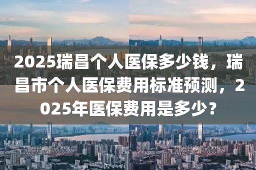 2025瑞昌個人醫保多少錢，瑞昌市個人醫保費用標準預測，2025年醫保費用是多少？