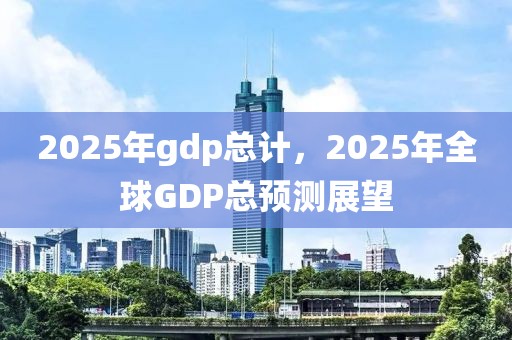 2025年gdp總計，2025年全球GDP總預測展望