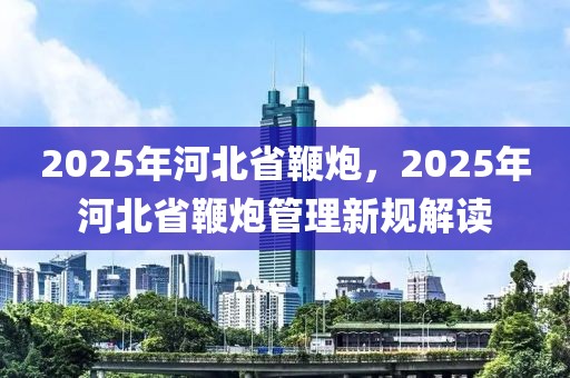 2025年河北省鞭炮，2025年河北省鞭炮管理新規(guī)解讀