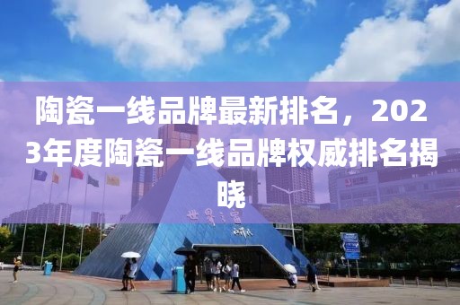 陶瓷一線品牌最新排名，2023年度陶瓷一線品牌權威排名揭曉