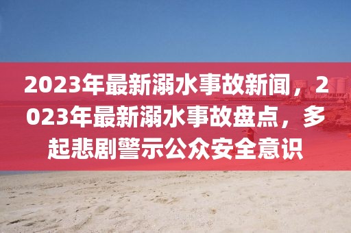 2023年最新溺水事故新聞，2023年最新溺水事故盤點，多起悲劇警示公眾安全意識