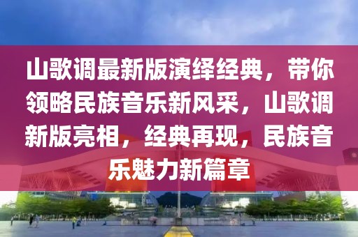 山歌調最新版演繹經典，帶你領略民族音樂新風采，山歌調新版亮相，經典再現，民族音樂魅力新篇章