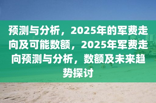 預測與分析，2025年的軍費走向及可能數額，2025年軍費走向預測與分析，數額及未來趨勢探討