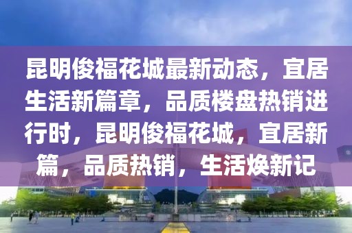 昆明俊?；ǔ亲钚聞討B，宜居生活新篇章，品質樓盤熱銷進行時，昆明俊?；ǔ?，宜居新篇，品質熱銷，生活煥新記