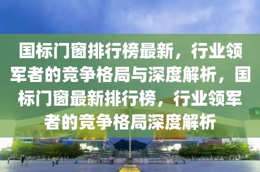 國標門窗排行榜最新，行業(yè)領(lǐng)軍者的競爭格局與深度解析，國標門窗最新排行榜，行業(yè)領(lǐng)軍者的競爭格局深度解析