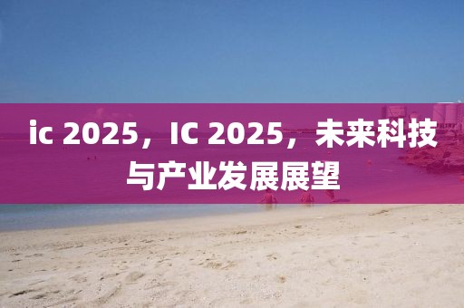 ic 2025，IC 2025，未來科技與產(chǎn)業(yè)發(fā)展展望